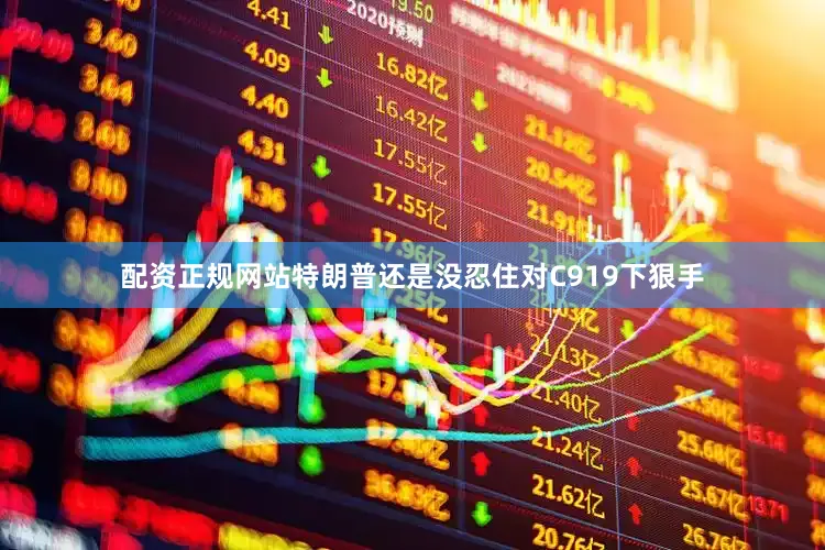 配资正规网站特朗普还是没忍住对C919下狠手