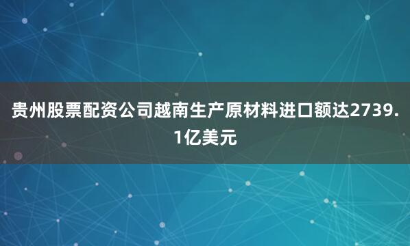 贵州股票配资公司越南生产原材料进口额达2739.1亿美元