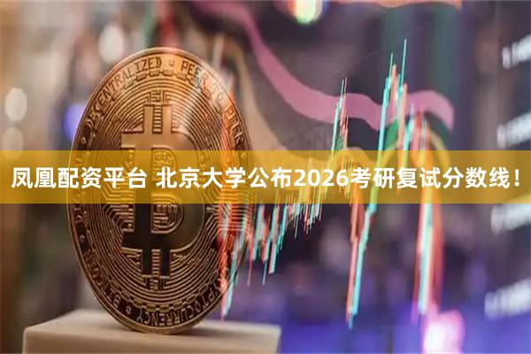 凤凰配资平台 北京大学公布2026考研复试分数线!