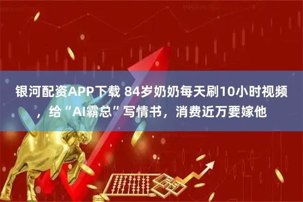 银河配资APP下载 84岁奶奶每天刷10小时视频，给“AI霸总”写情书，消费近万要嫁他