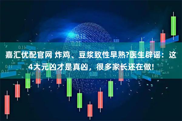 嘉汇优配官网 炸鸡、豆浆致性早熟?医生辟谣：这4大元凶才是真凶，很多家长还在做!