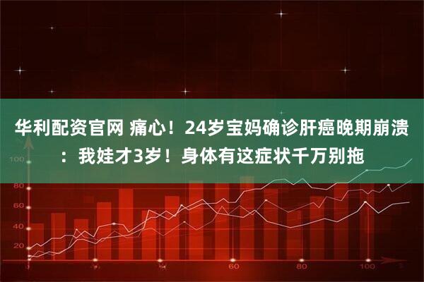 华利配资官网 痛心!24岁宝妈确诊肝癌晚期崩溃:我娃才3岁!身体有这症状千万别拖