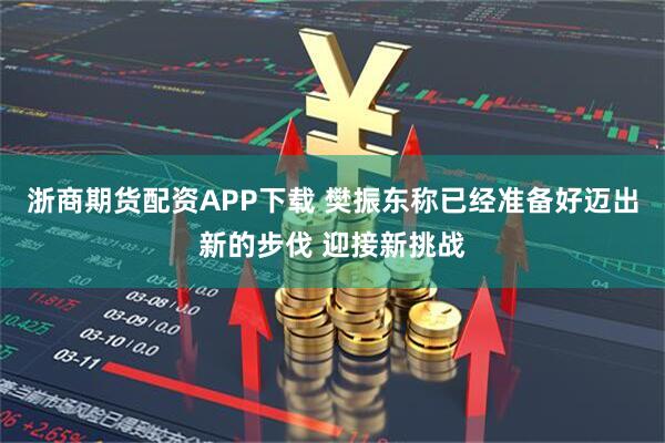 浙商期货配资APP下载 樊振东称已经准备好迈出新的步伐 迎接新挑战