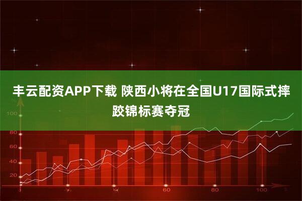 丰云配资APP下载 陕西小将在全国U17国际式摔跤锦标赛夺冠