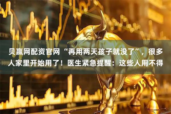 贝赢网配资官网 “再用两天孩子就没了”,很多人家里开始用了!医生紧急提醒:这些人用不得