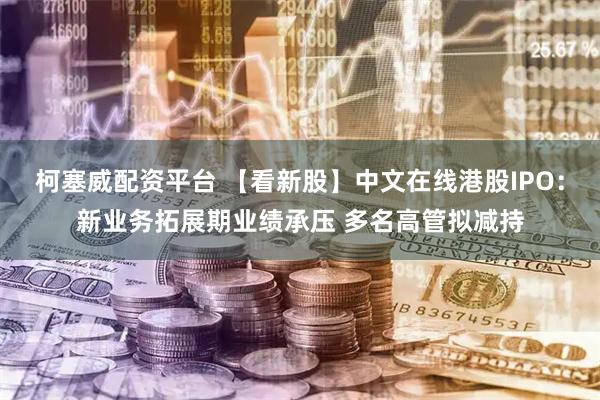 柯塞威配资平台 【看新股】中文在线港股IPO：新业务拓展期业绩承压 多名高管拟减持