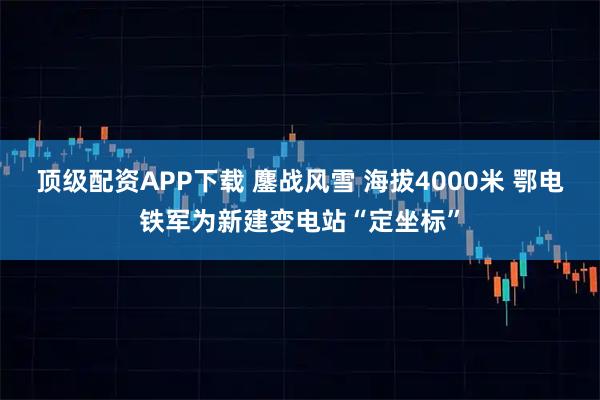 顶级配资APP下载 鏖战风雪 海拔4000米 鄂电铁军为新建变电站“定坐标”