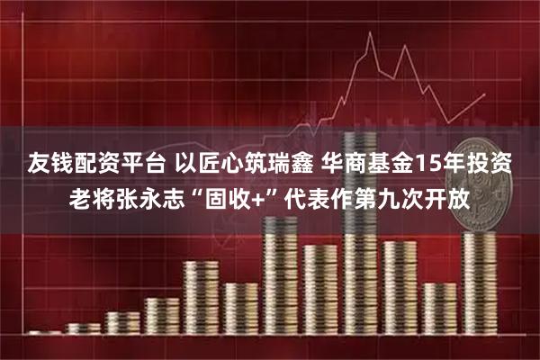 友钱配资平台 以匠心筑瑞鑫 华商基金15年投资老将张永志“固收+”代表作第九次开放