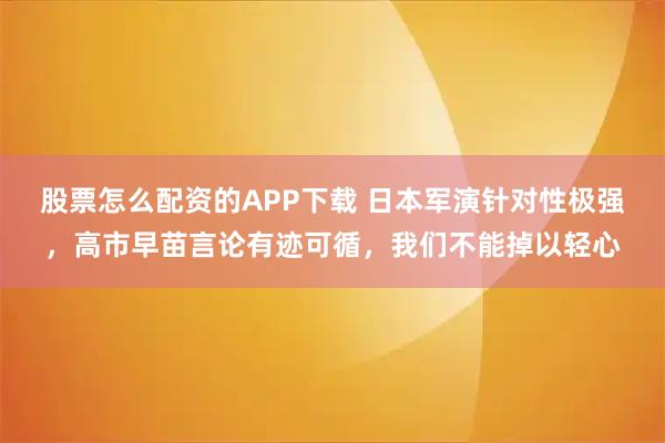 股票怎么配资的APP下载 日本军演针对性极强,高市早苗言论有迹可循,我们不能掉以轻心