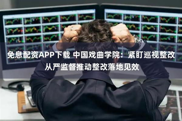 免息配资APP下载 中国戏曲学院：紧盯巡视整改 从严监督推动整改落地见效