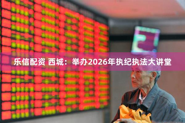 乐信配资 西城:举办2026年执纪执法大讲堂