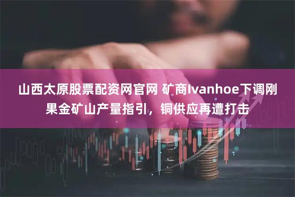 山西太原股票配资网官网 矿商Ivanhoe下调刚果金矿山产量指引，铜供应再遭打击