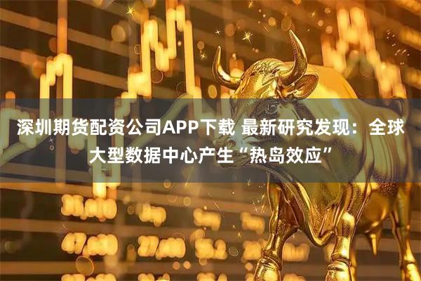 深圳期货配资公司APP下载 最新研究发现：全球大型数据中心产生“热岛效应”