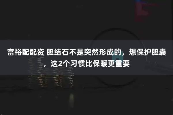 富裕配配资 胆结石不是突然形成的，想保护胆囊，这2个习惯比保暖更重要