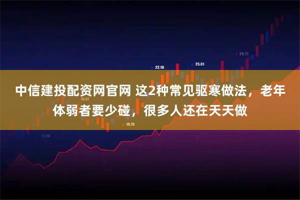中信建投配资网官网 这2种常见驱寒做法，老年体弱者要少碰，很多人还在天天做
