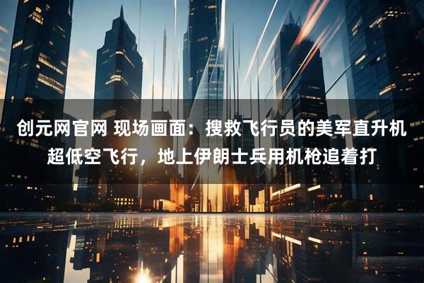 创元网官网 现场画面：搜救飞行员的美军直升机超低空飞行，地上伊朗士兵用机枪追着打