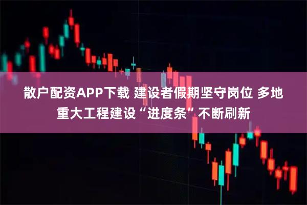 散户配资APP下载 建设者假期坚守岗位 多地重大工程建设“进度条”不断刷新