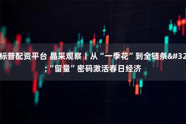 标普配资平台 晶采观察丨从“一季花”到全链条 “留量”密码激活春日经济