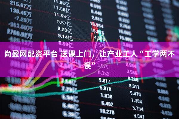 尚盈网配资平台 送课上门,让产业工人“工学两不误”