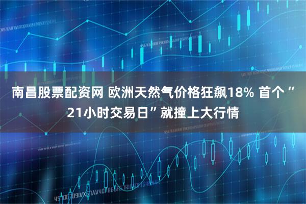 南昌股票配资网 欧洲天然气价格狂飙18% 首个“21小时交易日”就撞上大行情