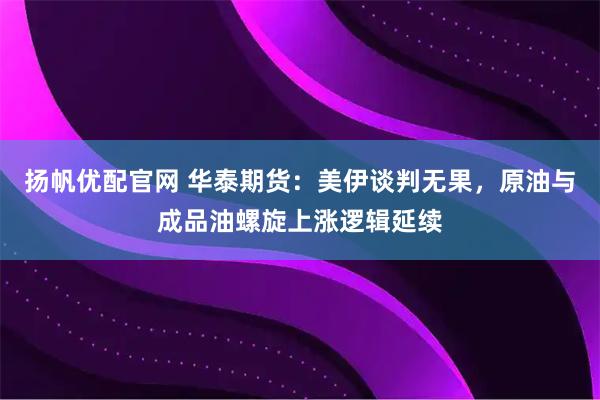 扬帆优配官网 华泰期货：美伊谈判无果，原油与成品油螺旋上涨逻辑延续