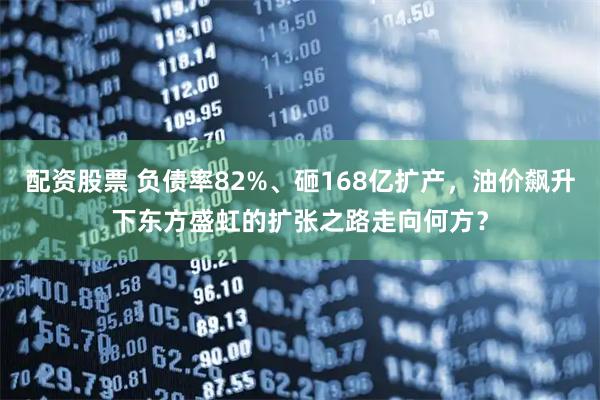 配资股票 负债率82%、砸168亿扩产，油价飙升下东方盛虹的扩张之路走向何方？