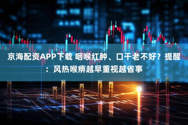 京海配资APP下载 咽喉红肿、口干老不好？提醒：风热喉痹越早重视越省事