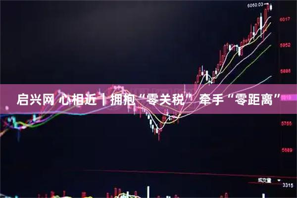 启兴网 心相近｜拥抱“零关税” 牵手“零距离”