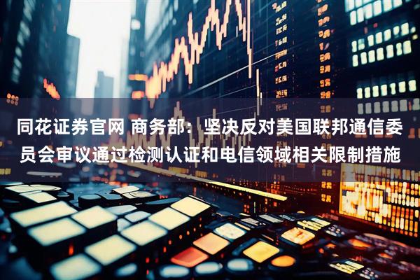 同花证券官网 商务部：坚决反对美国联邦通信委员会审议通过检测认证和电信领域相关限制措施