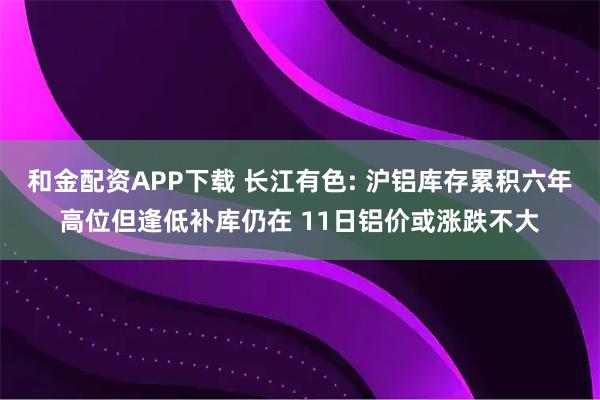 和金配资APP下载 长江有色: 沪铝库存累积六年高位但逢低补库仍在 11日铝价或涨跌不大
