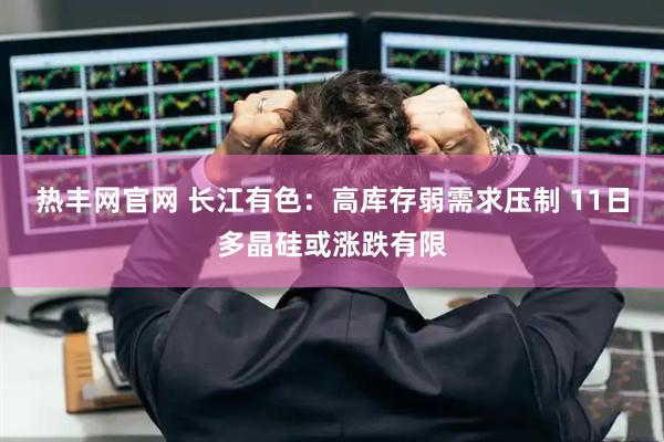 热丰网官网 长江有色：高库存弱需求压制 11日多晶硅或涨跌有限