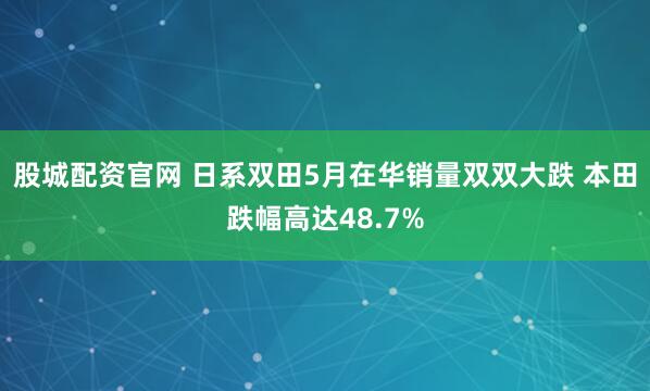 股城配资官网 日系双田5月在华销量双双大跌 本田跌幅高达48.7%