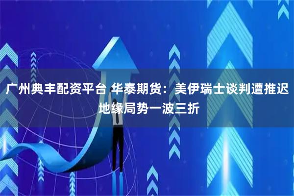 广州典丰配资平台 华泰期货：美伊瑞士谈判遭推迟 地缘局势一波三折