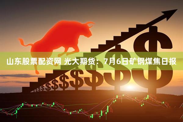 山东股票配资网 光大期货：7月6日矿钢煤焦日报