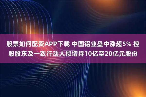 股票如何配资APP下载 中国铝业盘中涨超5% 控股股东及一致行动人拟增持10亿至20亿元股份