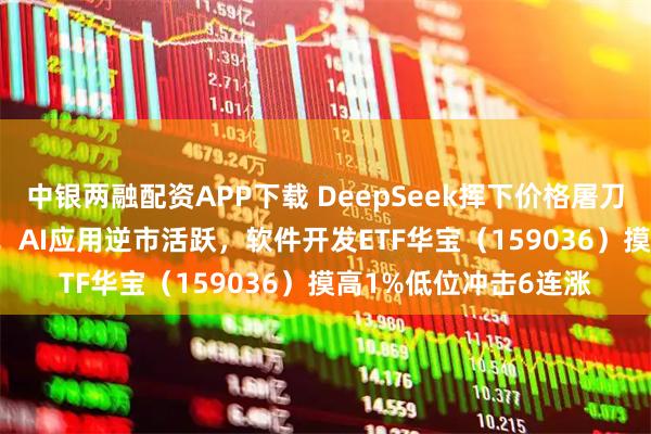 中银两融配资APP下载 DeepSeek挥下价格屠刀，迫使OpenAI降价！AI应用逆市活跃，软件开发ETF华宝（159036）摸高1%低位冲击6连涨