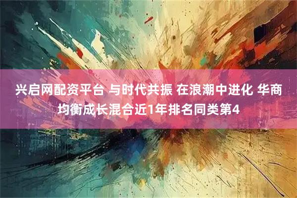 兴启网配资平台 与时代共振 在浪潮中进化 华商均衡成长混合近1年排名同类第4
